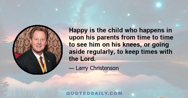 Happy is the child who happens in upon his parents from time to time to see him on his knees, or going aside regularly, to keep times with the Lord.