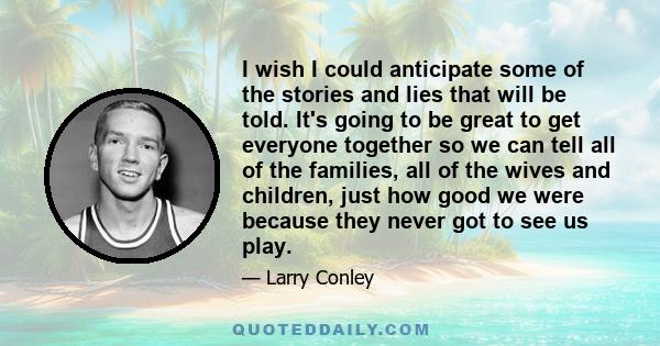 I wish I could anticipate some of the stories and lies that will be told. It's going to be great to get everyone together so we can tell all of the families, all of the wives and children, just how good we were because