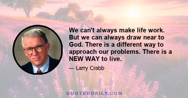 We can't always make life work. But we can always draw near to God. There is a different way to approach our problems. There is a NEW WAY to live.