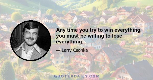 Any time you try to win everything, you must be willing to lose everything.