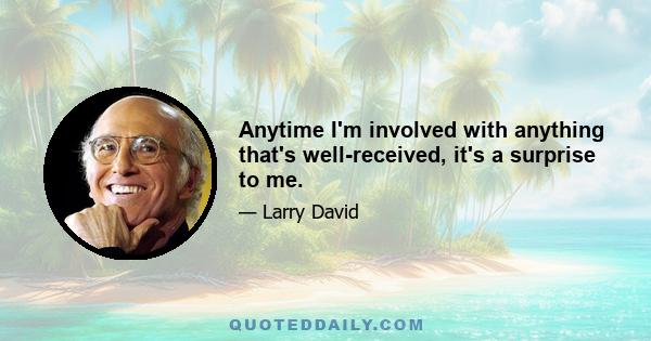 Anytime I'm involved with anything that's well-received, it's a surprise to me.