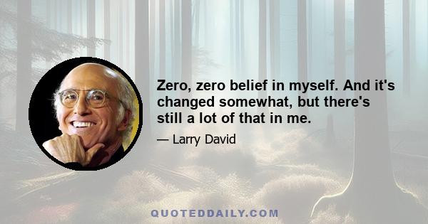 Zero, zero belief in myself. And it's changed somewhat, but there's still a lot of that in me.