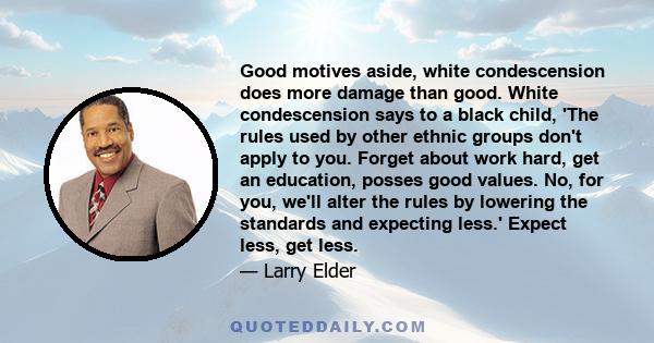 Good motives aside, white condescension does more damage than good. White condescension says to a black child, 'The rules used by other ethnic groups don't apply to you. Forget about work hard, get an education, posses