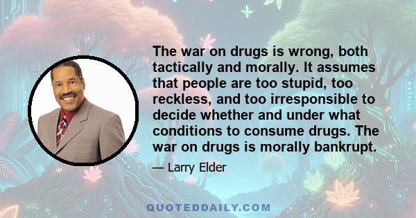 The war on drugs is wrong, both tactically and morally. It assumes that people are too stupid, too reckless, and too irresponsible to decide whether and under what conditions to consume drugs. The war on drugs is