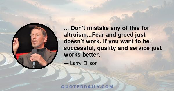 ... Don't mistake any of this for altruism...Fear and greed just doesn't work. If you want to be successful, quality and service just works better.