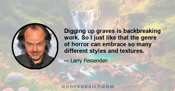 Digging up graves is backbreaking work. So I just like that the genre of horror can embrace so many different styles and textures.