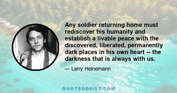 Any soldier returning home must rediscover his humanity and establish a livable peace with the discovered, liberated, permanently dark places in his own heart -- the darkness that is always with us.