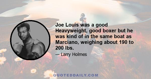 Joe Louis was a good Heavyweight, good boxer but he was kind of in the same boat as Marciano, weighing about 190 to 200 lbs.