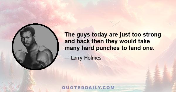 The guys today are just too strong and back then they would take many hard punches to land one.