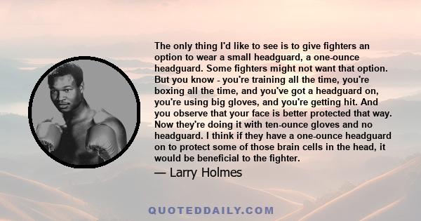 The only thing I'd like to see is to give fighters an option to wear a small headguard, a one-ounce headguard. Some fighters might not want that option. But you know - you're training all the time, you're boxing all the 