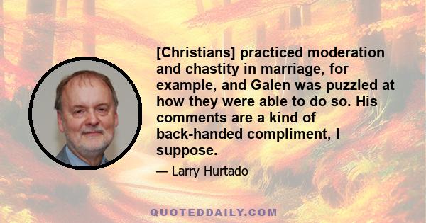 [Christians] practiced moderation and chastity in marriage, for example, and Galen was puzzled at how they were able to do so. His comments are a kind of back-handed compliment, I suppose.