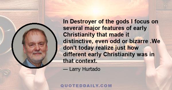 In Destroyer of the gods I focus on several major features of early Christianity that made it distinctive, even odd or bizarre .We don't today realize just how different early Christianity was in that context.