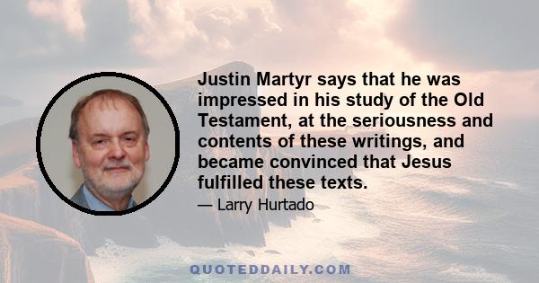 Justin Martyr says that he was impressed in his study of the Old Testament, at the seriousness and contents of these writings, and became convinced that Jesus fulfilled these texts.