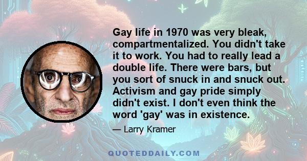 Gay life in 1970 was very bleak, compartmentalized. You didn't take it to work. You had to really lead a double life. There were bars, but you sort of snuck in and snuck out. Activism and gay pride simply didn't exist.