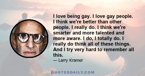 I love being gay. I love gay people. I think we're better than other people. I really do. I think we're smarter and more talented and more aware. I do, I totally do. I really do think all of these things. And I try very 