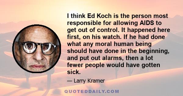 I think Ed Koch is the person most responsible for allowing AIDS to get out of control. It happened here first, on his watch. If he had done what any moral human being should have done in the beginning, and put out