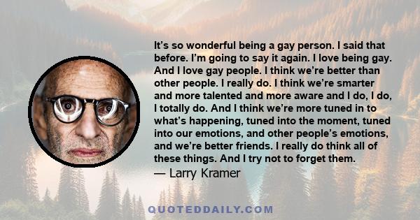 It’s so wonderful being a gay person. I said that before. I’m going to say it again. I love being gay. And I love gay people. I think we’re better than other people. I really do. I think we’re smarter and more talented