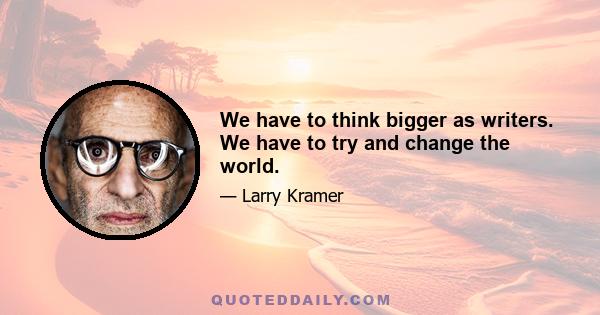 We have to think bigger as writers. We have to try and change the world.