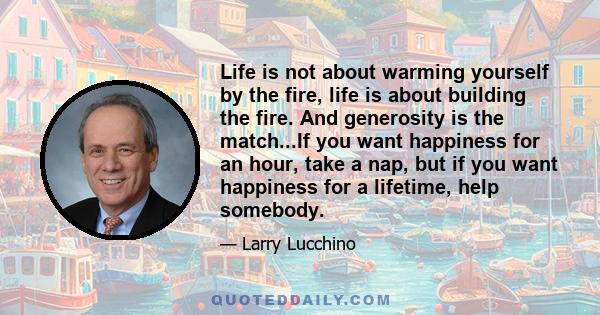 Life is not about warming yourself by the fire, life is about building the fire. And generosity is the match...If you want happiness for an hour, take a nap, but if you want happiness for a lifetime, help somebody.