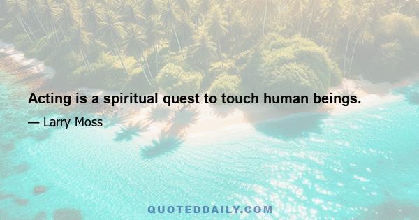 Acting is a spiritual quest to touch human beings.