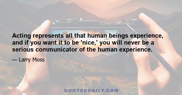 Acting represents all that human beings experience, and if you want it to be 'nice,' you will never be a serious communicator of the human experience.