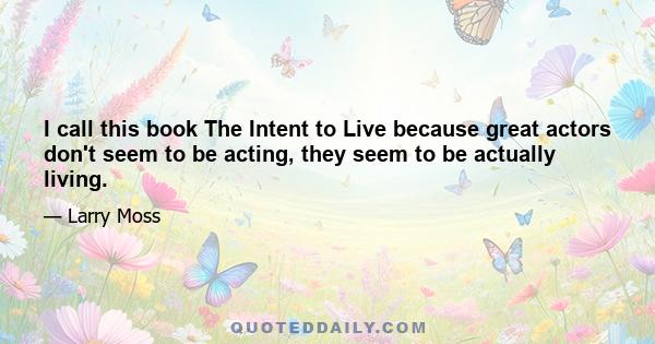 I call this book The Intent to Live because great actors don't seem to be acting, they seem to be actually living.