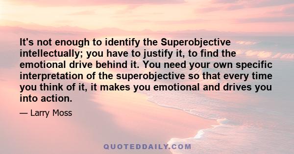 It's not enough to identify the Superobjective intellectually; you have to justify it, to find the emotional drive behind it. You need your own specific interpretation of the superobjective so that every time you think