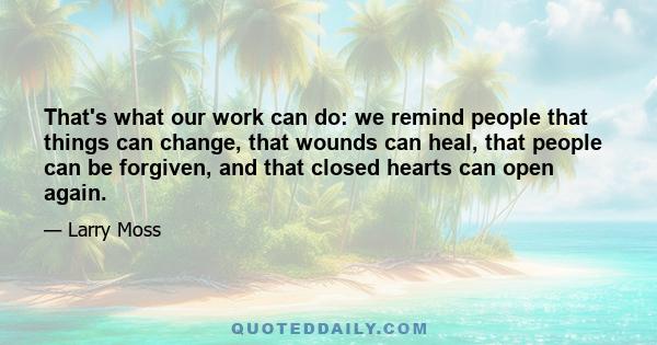 That's what our work can do: we remind people that things can change, that wounds can heal, that people can be forgiven, and that closed hearts can open again.