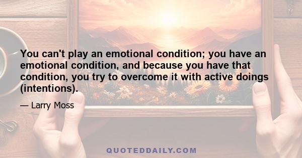 You can't play an emotional condition; you have an emotional condition, and because you have that condition, you try to overcome it with active doings (intentions).