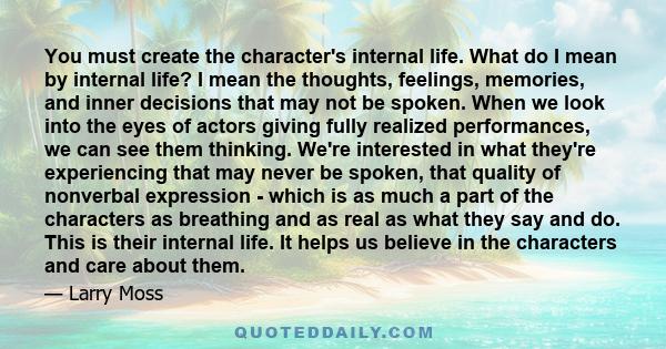 You must create the character's internal life. What do I mean by internal life? I mean the thoughts, feelings, memories, and inner decisions that may not be spoken. When we look into the eyes of actors giving fully