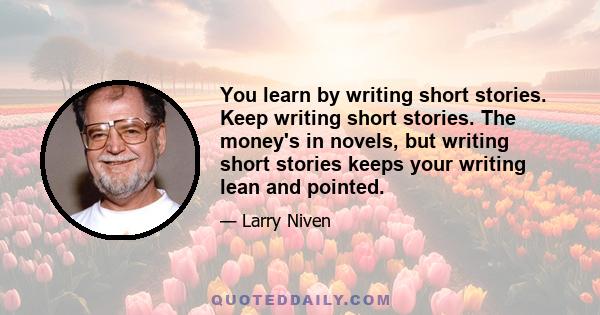 You learn by writing short stories. Keep writing short stories. The money's in novels, but writing short stories keeps your writing lean and pointed.