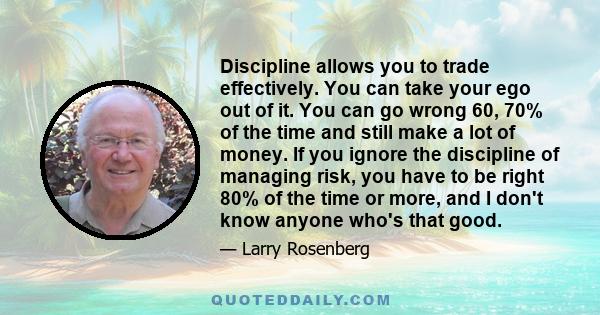 Discipline allows you to trade effectively. You can take your ego out of it. You can go wrong 60, 70% of the time and still make a lot of money. If you ignore the discipline of managing risk, you have to be right 80% of 