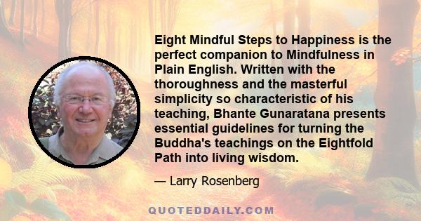 Eight Mindful Steps to Happiness is the perfect companion to Mindfulness in Plain English. Written with the thoroughness and the masterful simplicity so characteristic of his teaching, Bhante Gunaratana presents