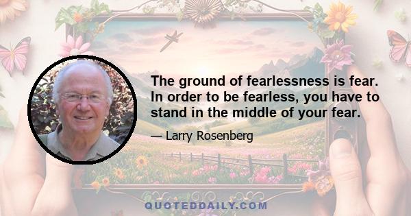 The ground of fearlessness is fear. In order to be fearless, you have to stand in the middle of your fear.