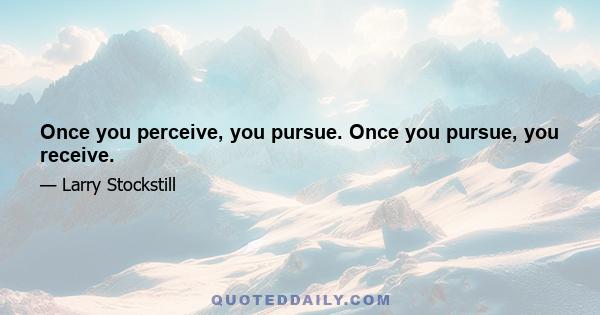 Once you perceive, you pursue. Once you pursue, you receive.