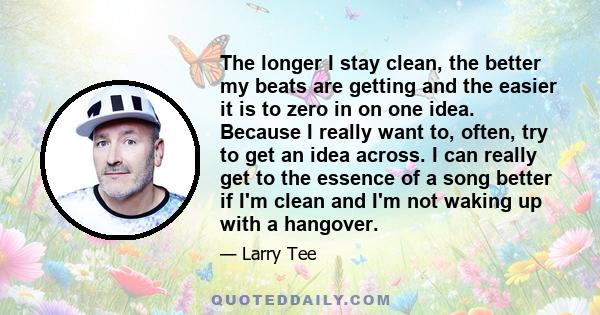 The longer I stay clean, the better my beats are getting and the easier it is to zero in on one idea. Because I really want to, often, try to get an idea across. I can really get to the essence of a song better if I'm