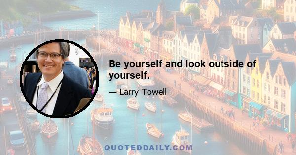 Be yourself and look outside of yourself.