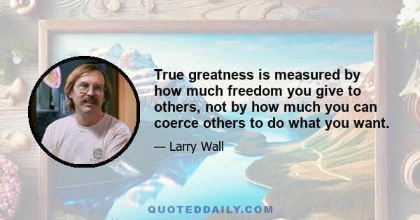 True greatness is measured by how much freedom you give to others, not by how much you can coerce others to do what you want.