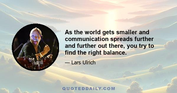 As the world gets smaller and communication spreads further and further out there, you try to find the right balance.