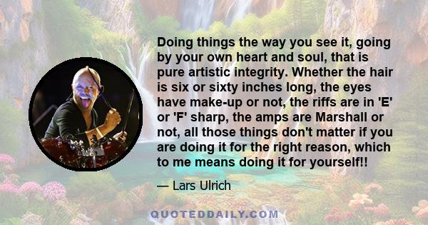 Doing things the way you see it, going by your own heart and soul, that is pure artistic integrity. Whether the hair is six or sixty inches long, the eyes have make-up or not, the riffs are in 'E' or 'F' sharp, the amps 