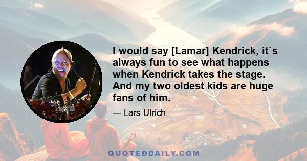 I would say [Lamar] Kendrick, it`s always fun to see what happens when Kendrick takes the stage. And my two oldest kids are huge fans of him.