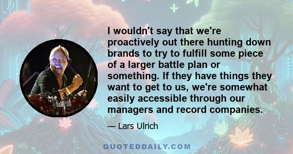 I wouldn't say that we're proactively out there hunting down brands to try to fulfill some piece of a larger battle plan or something. If they have things they want to get to us, we're somewhat easily accessible through 