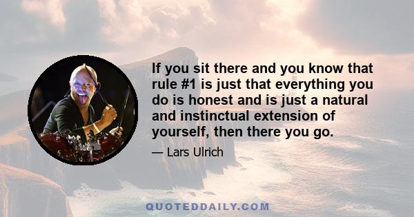 If you sit there and you know that rule #1 is just that everything you do is honest and is just a natural and instinctual extension of yourself, then there you go.