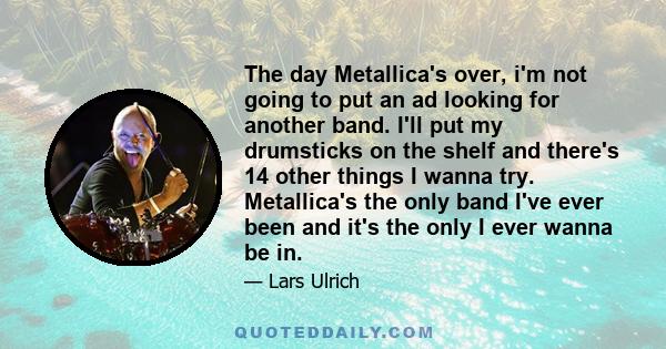 The day Metallica's over, i'm not going to put an ad looking for another band. I'll put my drumsticks on the shelf and there's 14 other things I wanna try. Metallica's the only band I've ever been and it's the only I