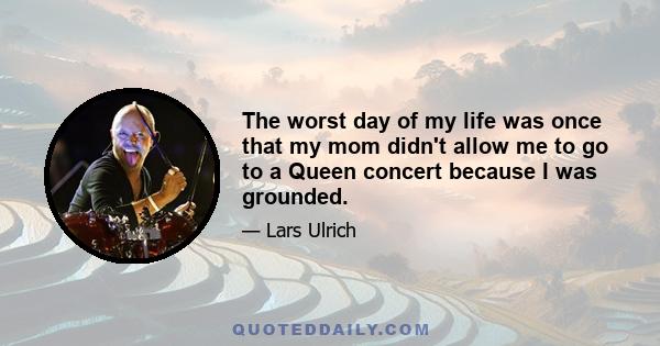 The worst day of my life was once that my mom didn't allow me to go to a Queen concert because I was grounded.