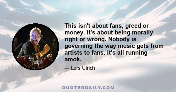 This isn't about fans, greed or money. It's about being morally right or wrong. Nobody is governing the way music gets from artists to fans. It's all running amok.