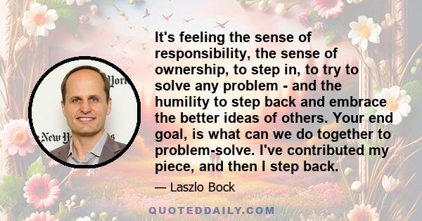 It's feeling the sense of responsibility, the sense of ownership, to step in, to try to solve any problem - and the humility to step back and embrace the better ideas of others. Your end goal, is what can we do together 