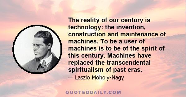 The reality of our century is technology: the invention, construction and maintenance of machines. To be a user of machines is to be of the spirit of this century. Machines have replaced the transcendental spiritualism