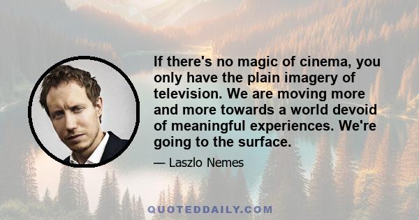 If there's no magic of cinema, you only have the plain imagery of television. We are moving more and more towards a world devoid of meaningful experiences. We're going to the surface.