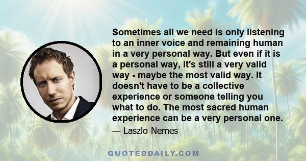 Sometimes all we need is only listening to an inner voice and remaining human in a very personal way. But even if it is a personal way, it's still a very valid way - maybe the most valid way. It doesn't have to be a